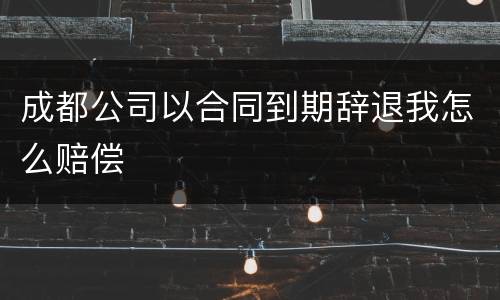 成都公司以合同到期辞退我怎么赔偿