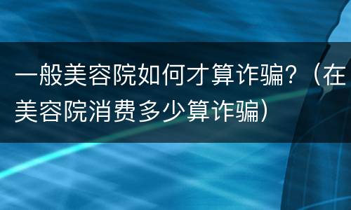 一般美容院如何才算诈骗?（在美容院消费多少算诈骗）