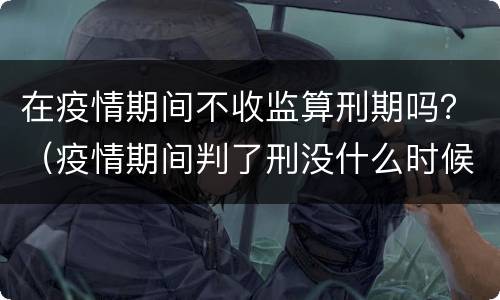 在疫情期间不收监算刑期吗？（疫情期间判了刑没什么时候收监）