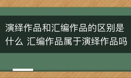 演绎作品和汇编作品的区别是什么 汇编作品属于演绎作品吗