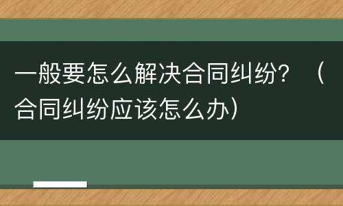 一般要怎么解决合同纠纷？（合同纠纷应该怎么办）