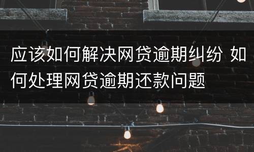 应该如何解决网贷逾期纠纷 如何处理网贷逾期还款问题