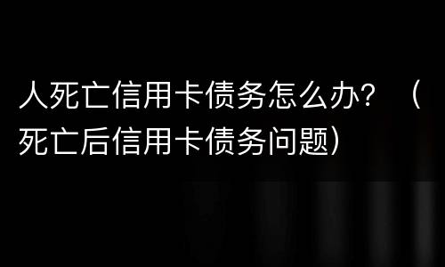 人死亡信用卡债务怎么办？（死亡后信用卡债务问题）