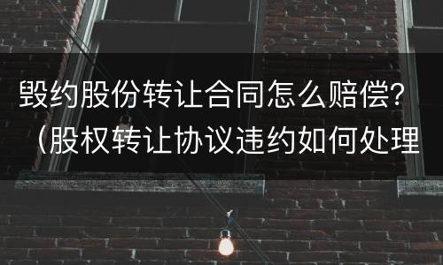 毁约股份转让合同怎么赔偿？（股权转让协议违约如何处理）
