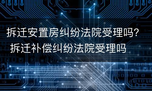 拆迁安置房纠纷法院受理吗？ 拆迁补偿纠纷法院受理吗