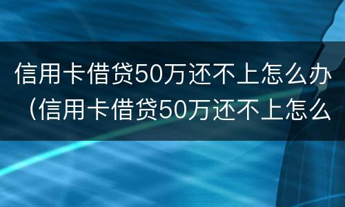 信用卡借贷50万还不上怎么办（信用卡借贷50万还不上怎么办呀）