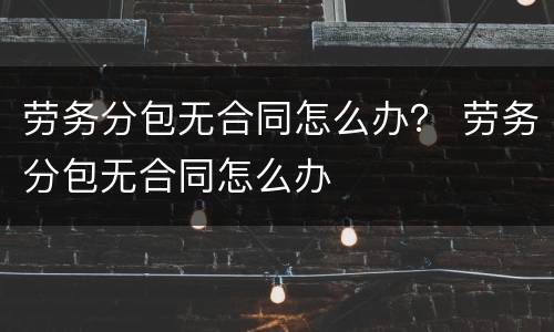劳务分包无合同怎么办？ 劳务分包无合同怎么办