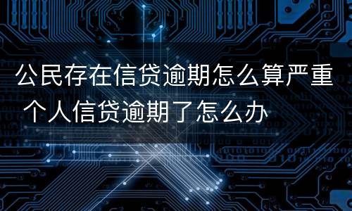 公民存在信贷逾期怎么算严重 个人信贷逾期了怎么办