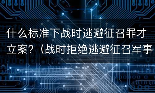 什么标准下战时逃避征召罪才立案?（战时拒绝逃避征召军事训练罪）