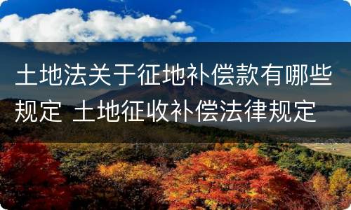土地法关于征地补偿款有哪些规定 土地征收补偿法律规定