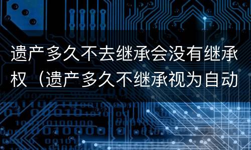 遗产多久不去继承会没有继承权（遗产多久不继承视为自动放弃）