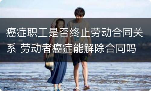 癌症职工是否终止劳动合同关系 劳动者癌症能解除合同吗