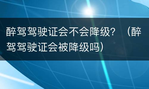 醉驾驾驶证会不会降级？（醉驾驾驶证会被降级吗）