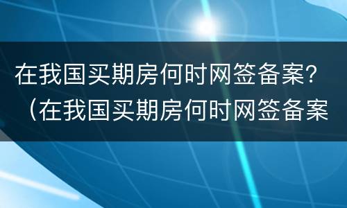 在我国买期房何时网签备案？（在我国买期房何时网签备案成功）