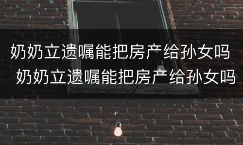 奶奶立遗嘱能把房产给孙女吗 奶奶立遗嘱能把房产给孙女吗怎么写