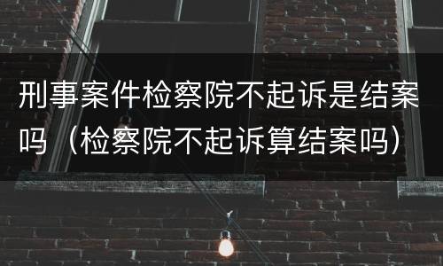 刑事案件检察院不起诉是结案吗（检察院不起诉算结案吗）