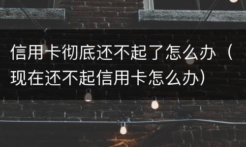信用卡彻底还不起了怎么办（现在还不起信用卡怎么办）