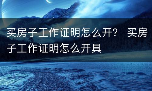 买房子工作证明怎么开？ 买房子工作证明怎么开具