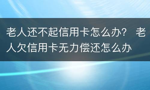 老人还不起信用卡怎么办？ 老人欠信用卡无力偿还怎么办
