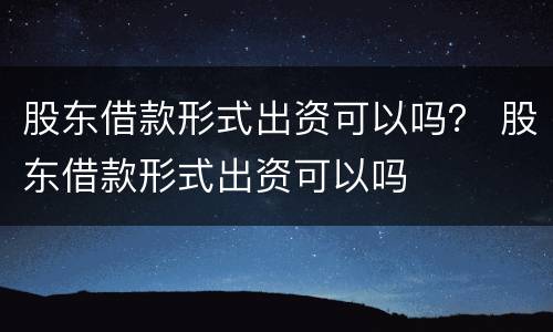 股东借款形式出资可以吗？ 股东借款形式出资可以吗