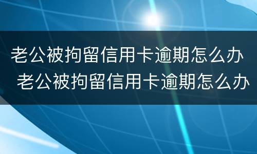 老公被拘留信用卡逾期怎么办 老公被拘留信用卡逾期怎么办呢