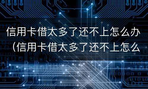信用卡借太多了还不上怎么办（信用卡借太多了还不上怎么办呢）