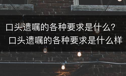 口头遗嘱的各种要求是什么？ 口头遗嘱的各种要求是什么样的