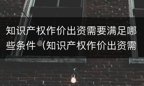 知识产权作价出资需要满足哪些条件（知识产权作价出资需要满足哪些条件和要求）