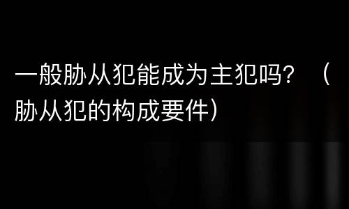 一般胁从犯能成为主犯吗？（胁从犯的构成要件）