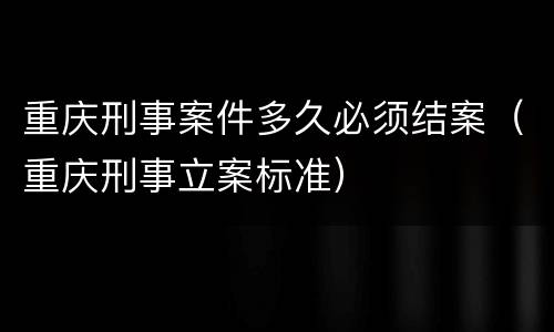 重庆刑事案件多久必须结案（重庆刑事立案标准）