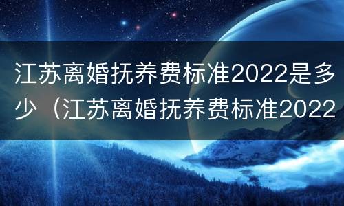 江苏离婚抚养费标准2022是多少（江苏离婚抚养费标准2022是多少岁）