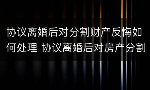 协议离婚后对分割财产反悔如何处理 协议离婚后对房产分割反悔怎么办