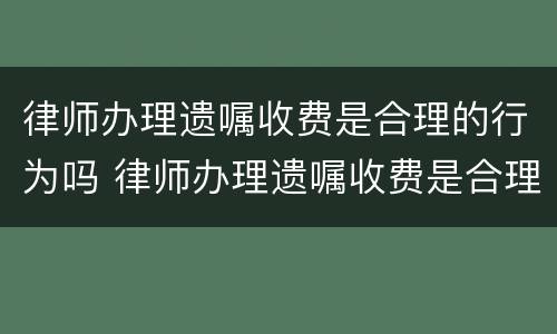 律师办理遗嘱收费是合理的行为吗 律师办理遗嘱收费是合理的行为吗对吗