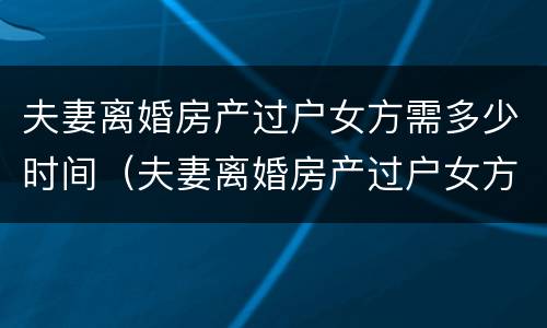 夫妻离婚房产过户女方需多少时间（夫妻离婚房产过户女方需多少时间办完）