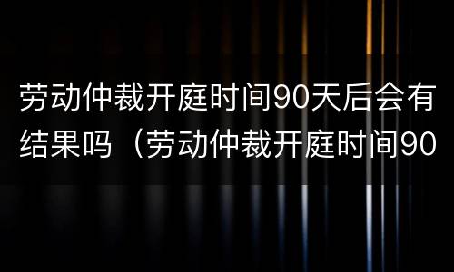 劳动仲裁开庭时间90天后会有结果吗（劳动仲裁开庭时间90天后会有结果吗）