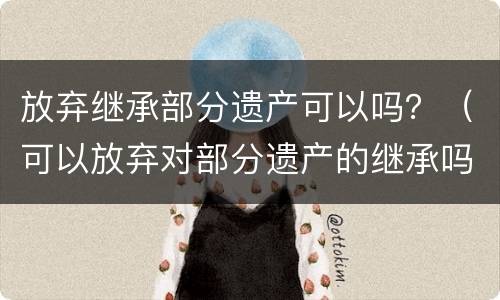 放弃继承部分遗产可以吗？（可以放弃对部分遗产的继承吗?）