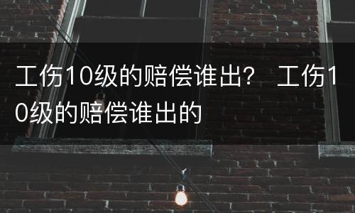 工伤10级的赔偿谁出？ 工伤10级的赔偿谁出的