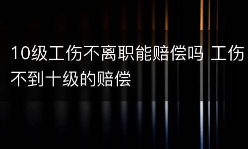 10级工伤不离职能赔偿吗 工伤不到十级的赔偿