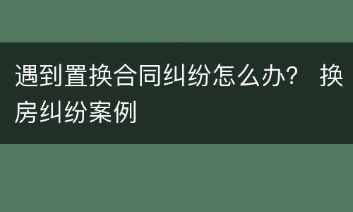 遇到置换合同纠纷怎么办？ 换房纠纷案例