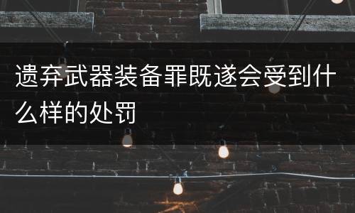 遗弃武器装备罪既遂会受到什么样的处罚