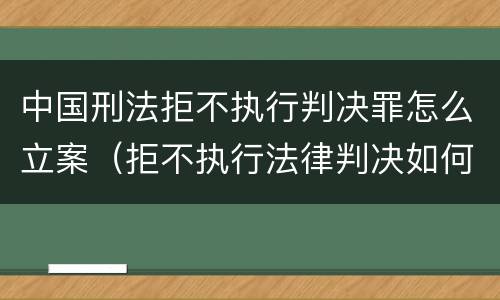 中国刑法拒不执行判决罪怎么立案（拒不执行法律判决如何定罪）