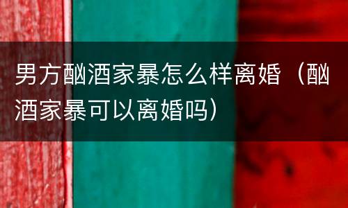 男方酗酒家暴怎么样离婚（酗酒家暴可以离婚吗）