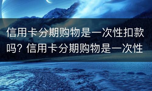 信用卡分期购物是一次性扣款吗? 信用卡分期购物是一次性扣款吗