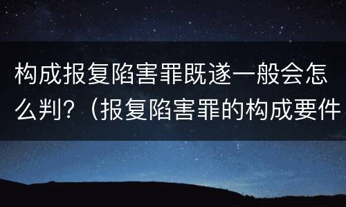 构成报复陷害罪既遂一般会怎么判?（报复陷害罪的构成要件）