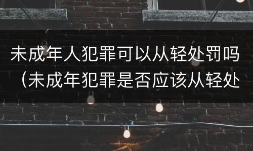 未成年人犯罪可以从轻处罚吗（未成年犯罪是否应该从轻处罚）