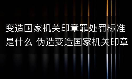 变造国家机关印章罪处罚标准是什么 伪造变造国家机关印章罪