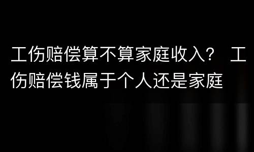 工伤赔偿算不算家庭收入？ 工伤赔偿钱属于个人还是家庭