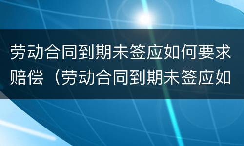 劳动合同到期未签应如何要求赔偿（劳动合同到期未签应如何要求赔偿员工）