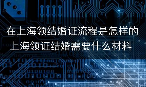 在上海领结婚证流程是怎样的 上海领证结婚需要什么材料