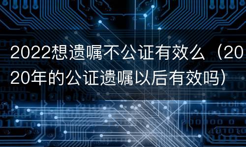 2022想遗嘱不公证有效么（2020年的公证遗嘱以后有效吗）